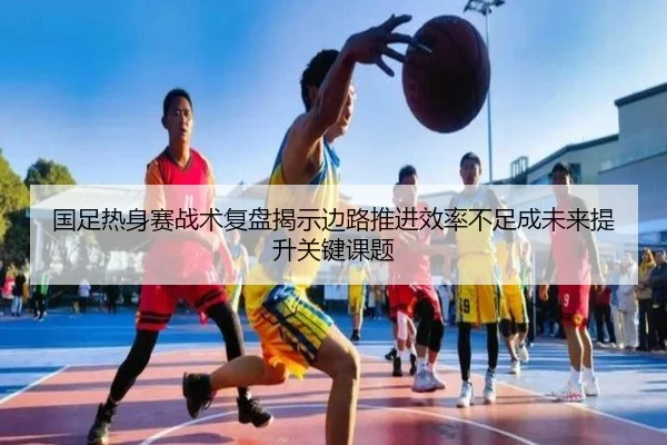 国足热身赛战术复盘揭示边路推进效率不足成未来提升关键课题