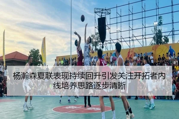 杨瀚森夏联表现持续回升引发关注开拓者内线培养思路逐步清晰